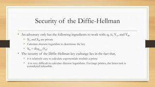 Security of the Diffie-Hellman
• An adversary only has the following ingredients to work with: q, α, YA, and YB.
• XA and XB are private
• Calculate discrete logarithm to determine the key
• XB = dloga,q (YB)
• The security of the Diffie-Hellman key exchange lies in the fact that,
• it is relatively easy to calculate exponentials modulo a prime
• it is very difficult to calculate discrete logarithms. For large primes, the latter task is
considered infeasible.
 