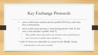 Key Exchange Protocols
1. users could create random private/public D-H keys each time
they communicate
2. users could create generate a long-lasting private value Xi (for
user i) and calculate a public value Yi.
• These public values and q and α, are stored in some central directory
• user j can access i's public value, calculate KAB
• both of these are vulnerable to a meet-in-the-Middle Attack
• authentication of the keys is needed
 