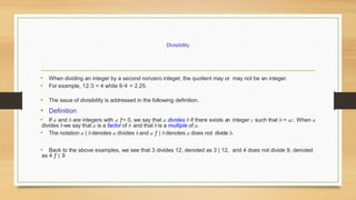 • When dividing an integer by a second nonzero integer, the quotient may or may not be an integer.
• For example, 12/3 = 4 while 9/4 = 2.25.
• The issue of divisibility is addressed in the following definition.
• Definition
• If a and b are integers with a ƒ= 0, we say that a divides b if there exists an integer c such that b = ac. When a
divides bwe say that a is a factor of b and that bis a multiple of a.
• The notation a | bdenotes a divides band a ƒ | bdenotes a does not divide b.
• Back to the above examples, we see that 3 divides 12, denoted as 3 | 12, and 4 does not divide 9, denoted
as 4 ƒ | 9
Divisibility
 