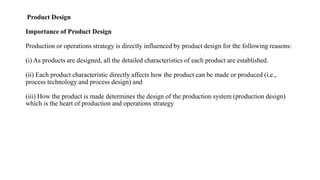 Product Design
Importance of Product Design
Production or operations strategy is directly influenced by product design for the following reasons:
(i) As products are designed, all the detailed characteristics of each product are established.
(ii) Each product characteristic directly affects how the product can be made or produced (i.e.,
process technology and process design) and
(iii) How the product is made determines the design of the production system (production design)
which is the heart of production and operations strategy
 