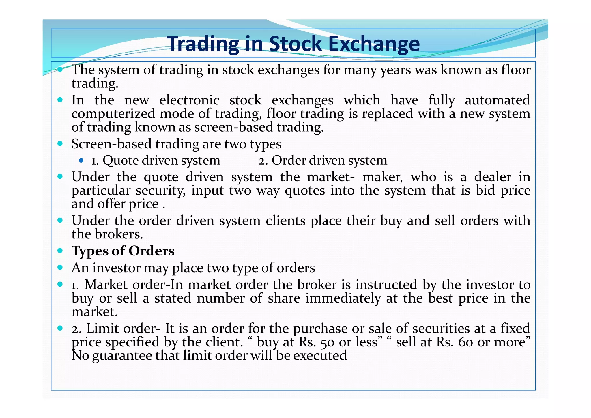 Trading in Stock Exchange
 The system of trading in stock exchanges for many years was known as floor
trading.
 In the new electronic stock exchanges which have fully automated
computerized mode of trading, floor trading is replaced with a new system
of trading known as screen-based trading.
 Screen-based trading are two types
 1. Quote driven system 2. Order driven system
 Under the quote driven system the market- maker, who is a dealer in
particular security, input two way quotes into the system that is bid price
and offer price .
and offer price .
 Under the order driven system clients place their buy and sell orders with
the brokers.
 Types of Orders
 An investor may place two type of orders
 1. Market order-In market order the broker is instructed by the investor to
buy or sell a stated number of share immediately at the best price in the
market.
 2. Limit order- It is an order for the purchase or sale of securities at a fixed
price specified by the client. “ buy at Rs. 50 or less” “ sell at Rs. 60 or more”
No guarantee that limit order will be executed
 