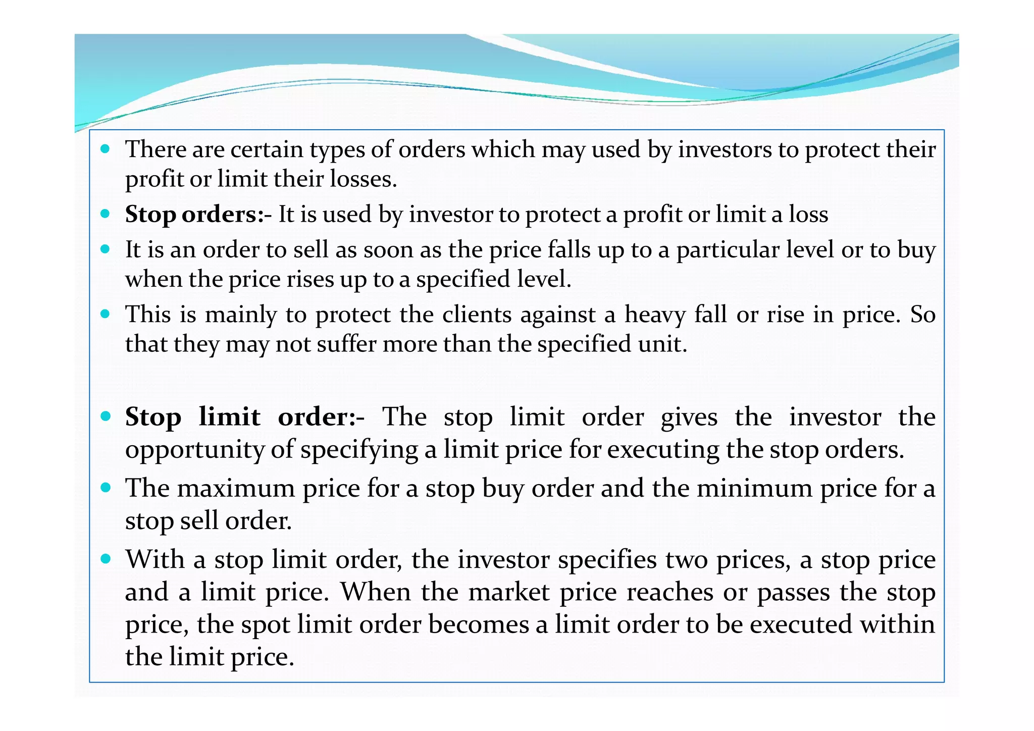  There are certain types of orders which may used by investors to protect their
profit or limit their losses.
 Stop orders:- It is used by investor to protect a profit or limit a loss
 It is an order to sell as soon as the price falls up to a particular level or to buy
when the price rises up to a specified level.
 This is mainly to protect the clients against a heavy fall or rise in price. So
that they may not suffer more than the specified unit.
 Stop limit order:- The stop limit order gives the investor the
opportunity of specifying a limit price for executing the stop orders.
 The maximum price for a stop buy order and the minimum price for a
stop sell order.
 With a stop limit order, the investor specifies two prices, a stop price
and a limit price. When the market price reaches or passes the stop
price, the spot limit order becomes a limit order to be executed within
the limit price.
 