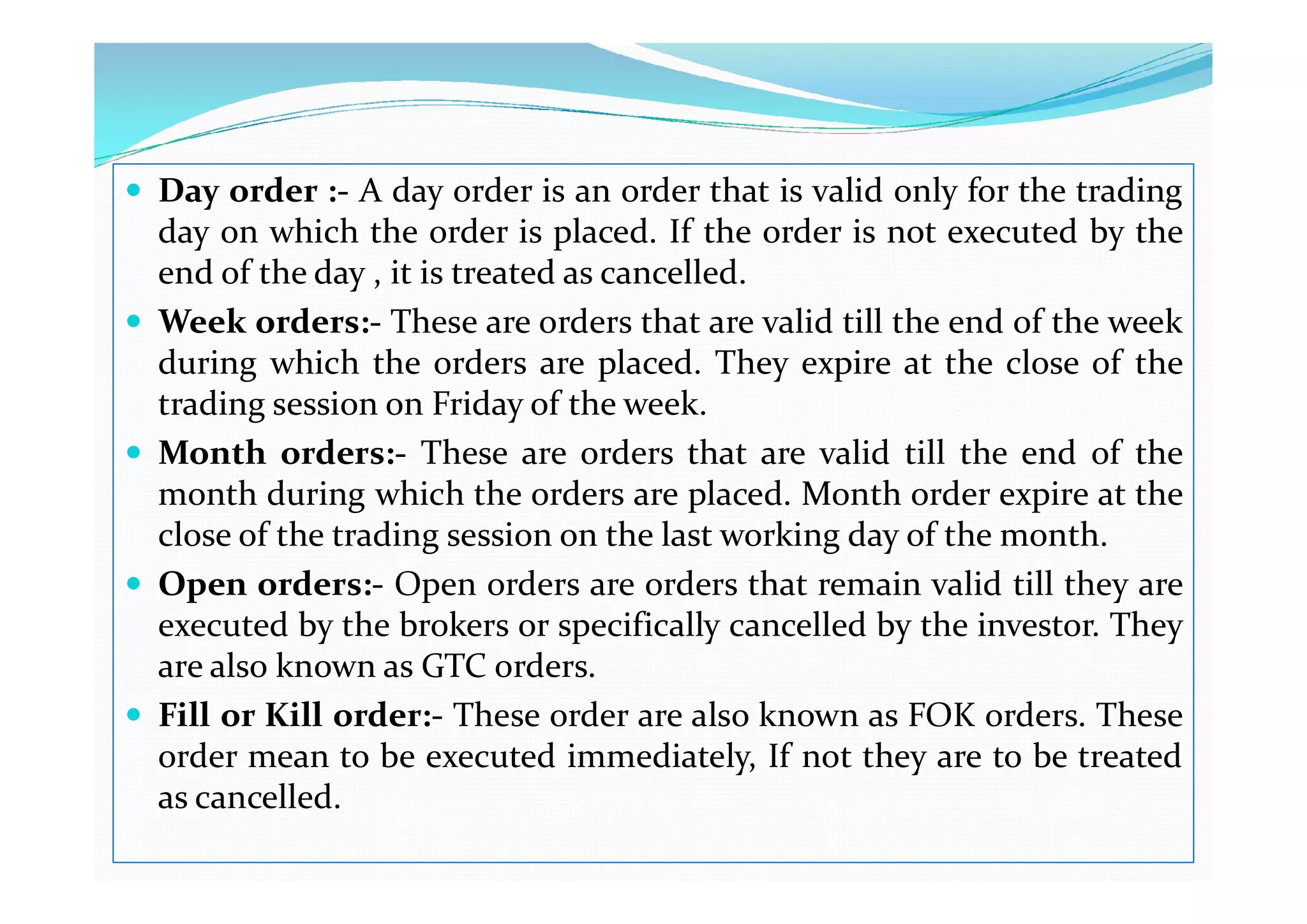  Day order :- A day order is an order that is valid only for the trading
day on which the order is placed. If the order is not executed by the
end of the day , it is treated as cancelled.
 Week orders:- These are orders that are valid till the end of the week
during which the orders are placed. They expire at the close of the
trading session on Friday of the week.
 Month orders:- These are orders that are valid till the end of the
 Month orders:- These are orders that are valid till the end of the
month during which the orders are placed. Month order expire at the
close of the trading session on the last working day of the month.
 Open orders:- Open orders are orders that remain valid till they are
executed by the brokers or specifically cancelled by the investor. They
are also known as GTC orders.
 Fill or Kill order:- These order are also known as FOK orders. These
order mean to be executed immediately, If not they are to be treated
as cancelled.
 