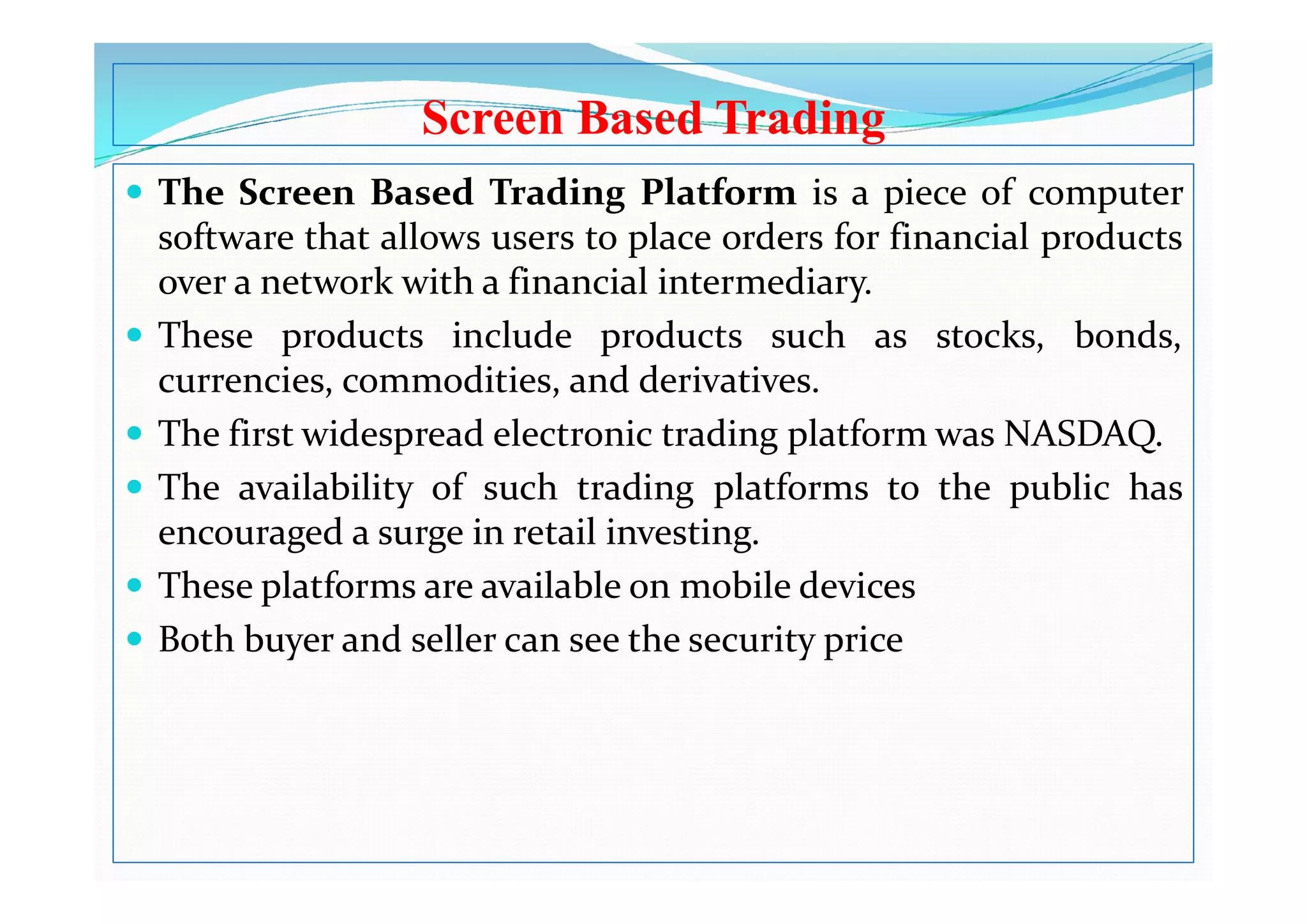 Screen Based Trading
 The Screen Based Trading Platform is a piece of computer
software that allows users to place orders for financial products
over a network with a financial intermediary.
 These products include products such as stocks, bonds,
currencies, commodities, and derivatives.
 The first widespread electronic trading platform was NASDAQ.
 The availability of such trading platforms to the public has
encouraged a surge in retail investing.
 These platforms are available on mobile devices
 Both buyer and seller can see the security price
 