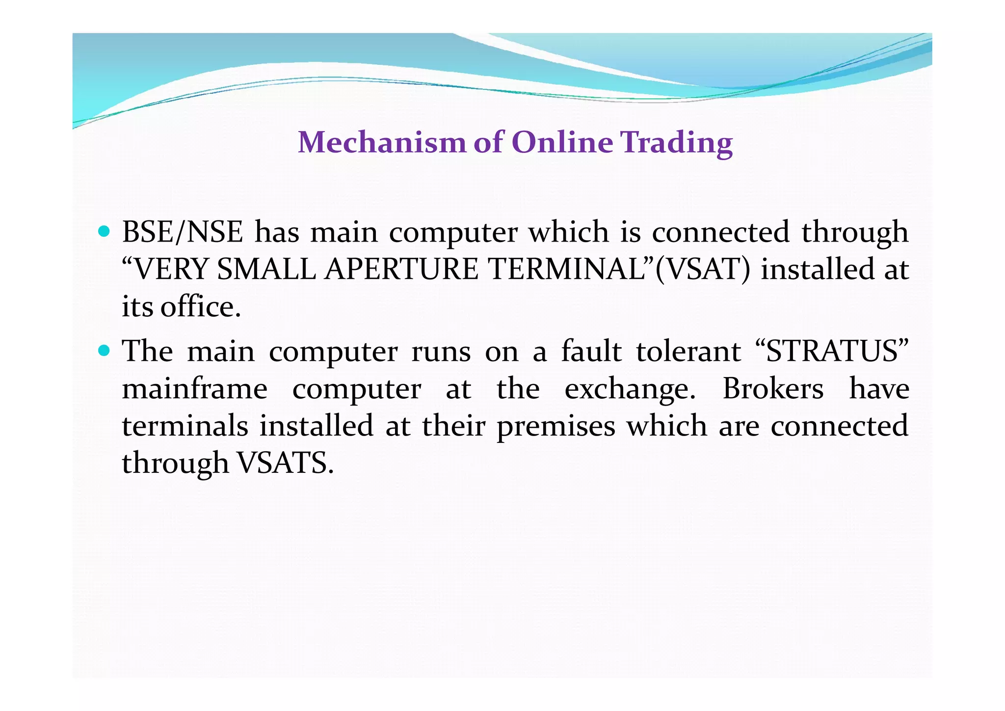 Mechanism of Online Trading
 BSE/NSE has main computer which is connected through
“VERY SMALL APERTURE TERMINAL”(VSAT) installed at
its office.
 The main computer runs on a fault tolerant “STRATUS”
 The main computer runs on a fault tolerant “STRATUS”
mainframe computer at the exchange. Brokers have
terminals installed at their premises which are connected
through VSATS.
 