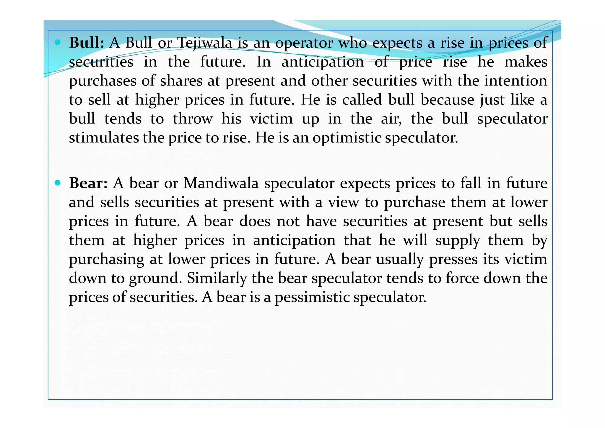  Bull: A Bull or Tejiwala is an operator who expects a rise in prices of
securities in the future. In anticipation of price rise he makes
purchases of shares at present and other securities with the intention
to sell at higher prices in future. He is called bull because just like a
bull tends to throw his victim up in the air, the bull speculator
stimulates the price to rise. He is an optimistic speculator.
 Bear: A bear or Mandiwala speculator expects prices to fall in future
and sells securities at present with a view to purchase them at lower
prices in future. A bear does not have securities at present but sells
prices in future. A bear does not have securities at present but sells
them at higher prices in anticipation that he will supply them by
purchasing at lower prices in future. A bear usually presses its victim
down to ground. Similarly the bear speculator tends to force down the
prices of securities. A bear is a pessimistic speculator.
 