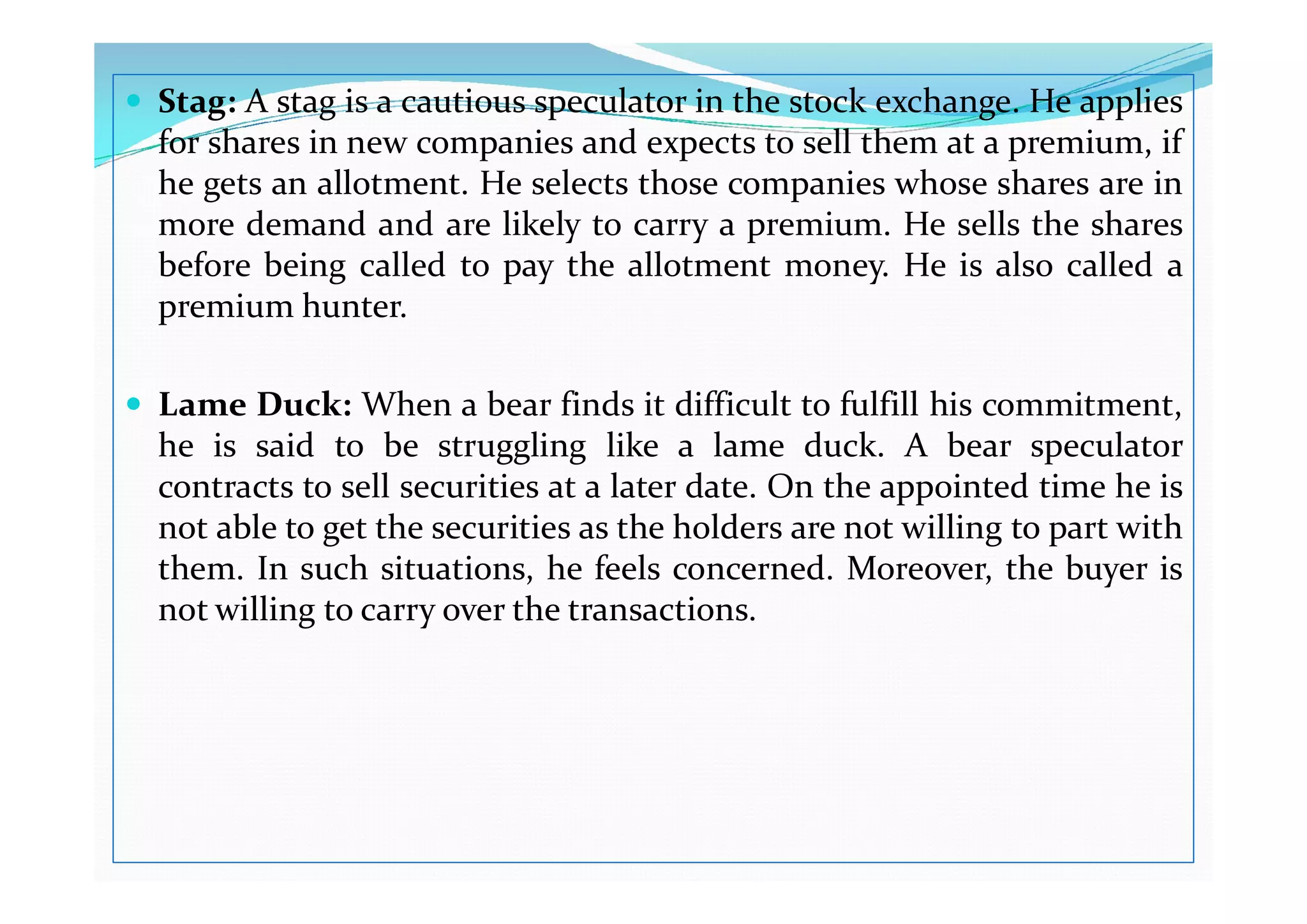  Stag: A stag is a cautious speculator in the stock exchange. He applies
for shares in new companies and expects to sell them at a premium, if
he gets an allotment. He selects those companies whose shares are in
more demand and are likely to carry a premium. He sells the shares
before being called to pay the allotment money. He is also called a
premium hunter.
 Lame Duck: When a bear finds it difficult to fulfill his commitment,
he is said to be struggling like a lame duck. A bear speculator
he is said to be struggling like a lame duck. A bear speculator
contracts to sell securities at a later date. On the appointed time he is
not able to get the securities as the holders are not willing to part with
them. In such situations, he feels concerned. Moreover, the buyer is
not willing to carry over the transactions.
 