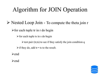 Algorithm for JOIN Operation
 Nested Loop Join - To compute the theta join r
for each tuple tr in r do begin
for each tuple ts in s do begin
test pair (tr,ts) to see if they satisfy the join condition q
if they do, add tr • ts to the result.
end
end
 