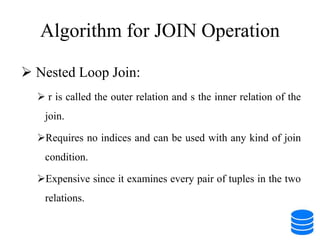 Algorithm for JOIN Operation
 Nested Loop Join:
 r is called the outer relation and s the inner relation of the
join.
Requires no indices and can be used with any kind of join
condition.
Expensive since it examines every pair of tuples in the two
relations.
 