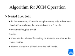 Algorithm for JOIN Operation
 Nested Loop Join:
 In the worst case, if there is enough memory only to hold one
block of each relation, the estimated cost is nr * bs + br
block transfers, plus nr + br
seeks
If the smaller relation fits entirely in memory, use that as the
inner relation.
Reduces cost to br + bs block transfers and 2 seeks
 