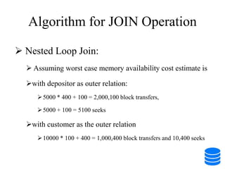 Algorithm for JOIN Operation
 Nested Loop Join:
 Assuming worst case memory availability cost estimate is
with depositor as outer relation:
5000 * 400 + 100 = 2,000,100 block transfers,
5000 + 100 = 5100 seeks
with customer as the outer relation
10000 * 100 + 400 = 1,000,400 block transfers and 10,400 seeks
 