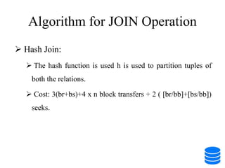 Algorithm for JOIN Operation
 Hash Join:
 The hash function is used h is used to partition tuples of
both the relations.
 Cost: 3(br+bs)+4 x n block transfers + 2 ( [br/bb]+[bs/bb])
seeks.
 