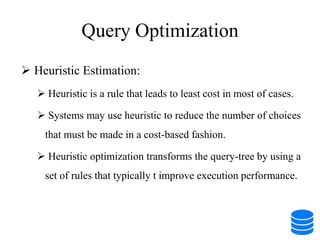 Query Optimization
 Heuristic Estimation:
 Heuristic is a rule that leads to least cost in most of cases.
 Systems may use heuristic to reduce the number of choices
that must be made in a cost-based fashion.
 Heuristic optimization transforms the query-tree by using a
set of rules that typically t improve execution performance.
 