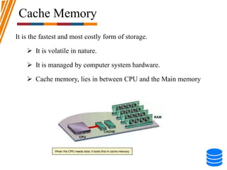 Cache Memory
It is the fastest and most costly form of storage.
 It is volatile in nature.
 It is managed by computer system hardware.
 Cache memory, lies in between CPU and the Main memory
 
