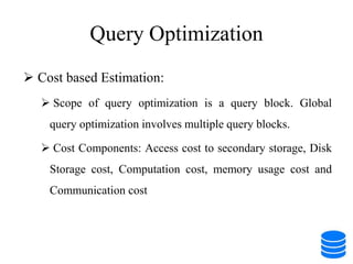 Query Optimization
 Cost based Estimation:
 Scope of query optimization is a query block. Global
query optimization involves multiple query blocks.
 Cost Components: Access cost to secondary storage, Disk
Storage cost, Computation cost, memory usage cost and
Communication cost
 