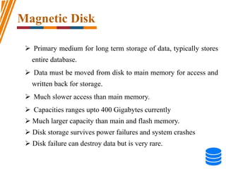 Magnetic Disk
 Primary medium for long term storage of data, typically stores
entire database.
 Data must be moved from disk to main memory for access and
written back for storage.
 Much slower access than main memory.
 Capacities ranges upto 400 Gigabytes currently
 Much larger capacity than main and flash memory.
 Disk storage survives power failures and system crashes
 Disk failure can destroy data but is very rare.
 