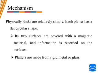 Mechanism
Physically, disks are relatively simple. Each platter has a
flat circular shape.
 Its two surfaces are covered with a magnetic
material, and information is recorded on the
surfaces.
 Platters are made from rigid metal or glass
 