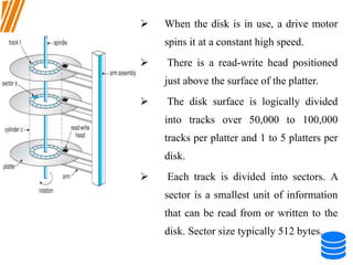  When the disk is in use, a drive motor
spins it at a constant high speed.
 There is a read-write head positioned
just above the surface of the platter.
 The disk surface is logically divided
into tracks over 50,000 to 100,000
tracks per platter and 1 to 5 platters per
disk.
 Each track is divided into sectors. A
sector is a smallest unit of information
that can be read from or written to the
disk. Sector size typically 512 bytes.
 