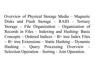 Overview of Physical Storage Media – Magnetic
Disks and Flash Storage – RAID – Tertiary
Storage – File Organization – Organization of
Records in Files – Indexing and Hashing: Basic
Concepts – Ordered Indices – B+ tree Index Files
– B+ tree Extensions – Static Hashing – Dynamic
Hashing – Query Processing Overview –
Selection Operation – Sorting – Join Operation.
 