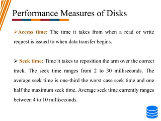 Performance Measures of Disks
Access time: The time it takes from when a read or write
request is issued to when data transfer begins.
 Seek time: Time it takes to reposition the arm over the correct
track. The seek time ranges from 2 to 30 milliseconds. The
average seek time is one-third the worst case seek time and one
half the maximum seek time. Average seek time currently ranges
between 4 to 10 milliseconds.
 