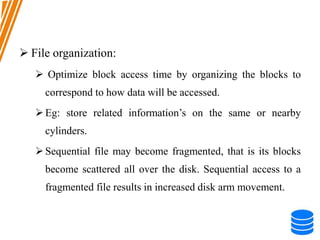  File organization:
 Optimize block access time by organizing the blocks to
correspond to how data will be accessed.
Eg: store related information’s on the same or nearby
cylinders.
Sequential file may become fragmented, that is its blocks
become scattered all over the disk. Sequential access to a
fragmented file results in increased disk arm movement.
 