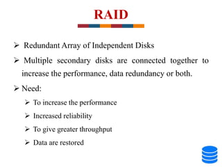 RAID
 Redundant Array of Independent Disks
 Multiple secondary disks are connected together to
increase the performance, data redundancy or both.
 Need:
 To increase the performance
 Increased reliability
 To give greater throughput
 Data are restored
 