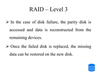 RAID – Level 3
 In the case of disk failure, the parity disk is
accessed and data is reconstructed from the
remaining devices.
 Once the failed disk is replaced, the missing
data can be restored on the new disk.
 