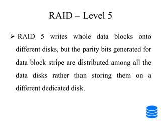 RAID – Level 5
 RAID 5 writes whole data blocks onto
different disks, but the parity bits generated for
data block stripe are distributed among all the
data disks rather than storing them on a
different dedicated disk.
 