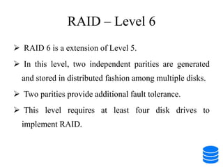RAID – Level 6
 RAID 6 is a extension of Level 5.
 In this level, two independent parities are generated
and stored in distributed fashion among multiple disks.
 Two parities provide additional fault tolerance.
 This level requires at least four disk drives to
implement RAID.
 
