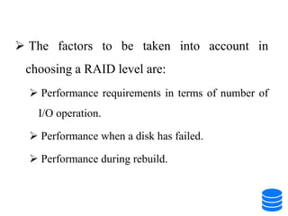  The factors to be taken into account in
choosing a RAID level are:
 Performance requirements in terms of number of
I/O operation.
 Performance when a disk has failed.
 Performance during rebuild.
 