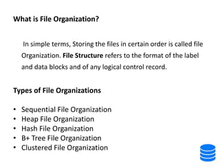 What is File Organization?
In simple terms, Storing the files in certain order is called file
Organization. File Structure refers to the format of the label
and data blocks and of any logical control record.
Types of File Organizations
• Sequential File Organization
• Heap File Organization
• Hash File Organization
• B+ Tree File Organization
• Clustered File Organization
 