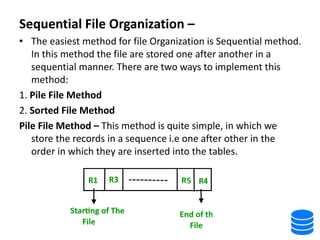 Sequential File Organization –
• The easiest method for file Organization is Sequential method.
In this method the file are stored one after another in a
sequential manner. There are two ways to implement this
method:
1. Pile File Method
2. Sorted File Method
Pile File Method – This method is quite simple, in which we
store the records in a sequence i.e one after other in the
order in which they are inserted into the tables.
 