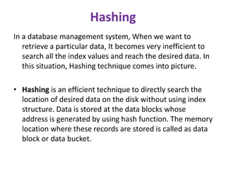 Hashing
In a database management system, When we want to
retrieve a particular data, It becomes very inefficient to
search all the index values and reach the desired data. In
this situation, Hashing technique comes into picture.
• Hashing is an efficient technique to directly search the
location of desired data on the disk without using index
structure. Data is stored at the data blocks whose
address is generated by using hash function. The memory
location where these records are stored is called as data
block or data bucket.
 