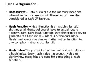 Hash File Organization:
• Data bucket – Data buckets are the memory locations
where the records are stored. These buckets are also
considered as Unit Of Storage.
• Hash Function – Hash function is a mapping function
that maps all the set of search keys to actual record
address. Generally, hash function uses the primary key to
generate the hash index – address of the data block.
Hash function can be simple mathematical function to
any complex mathematical function.
• Hash Index-The prefix of an entire hash value is taken as
a hash index. Every hash index has a depth value to
signify how many bits are used for computing a hash
function.
 