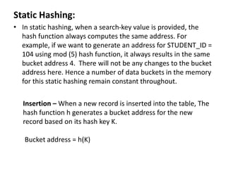 Static Hashing:
• In static hashing, when a search-key value is provided, the
hash function always computes the same address. For
example, if we want to generate an address for STUDENT_ID =
104 using mod (5) hash function, it always results in the same
bucket address 4. There will not be any changes to the bucket
address here. Hence a number of data buckets in the memory
for this static hashing remain constant throughout.
Insertion – When a new record is inserted into the table, The
hash function h generates a bucket address for the new
record based on its hash key K.
Bucket address = h(K)
 