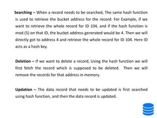 Searching – When a record needs to be searched, The same hash function
is used to retrieve the bucket address for the record. For Example, if we
want to retrieve the whole record for ID 104, and if the hash function is
mod (5) on that ID, the bucket address generated would be 4. Then we will
directly got to address 4 and retrieve the whole record for ID 104. Here ID
acts as a hash key.
Deletion – If we want to delete a record, Using the hash function we will
first fetch the record which is supposed to be deleted. Then we will
remove the records for that address in memory.
Updation – The data record that needs to be updated is first searched
using hash function, and then the data record is updated.
 