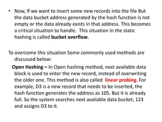 • Now, If we want to insert some new records into the file But
the data bucket address generated by the hash function is not
empty or the data already exists in that address. This becomes
a critical situation to handle. This situation in the static
hashing is called bucket overflow.
To overcome this situation Some commonly used methods are
discussed below:
Open Hashing – In Open hashing method, next available data
block is used to enter the new record, instead of overwriting
the older one. This method is also called linear probing. For
example, D3 is a new record that needs to be inserted, the
hash function generates the address as 105. But it is already
full. So the system searches next available data bucket, 123
and assigns D3 to it.
 