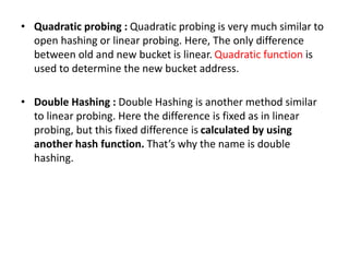 • Quadratic probing : Quadratic probing is very much similar to
open hashing or linear probing. Here, The only difference
between old and new bucket is linear. Quadratic function is
used to determine the new bucket address.
• Double Hashing : Double Hashing is another method similar
to linear probing. Here the difference is fixed as in linear
probing, but this fixed difference is calculated by using
another hash function. That’s why the name is double
hashing.
 