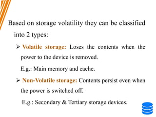 Based on storage volatility they can be classified
into 2 types:
 Volatile storage: Loses the contents when the
power to the device is removed.
E.g.: Main memory and cache.
 Non-Volatile storage: Contents persist even when
the power is switched off.
E.g.: Secondary & Tertiary storage devices.
 