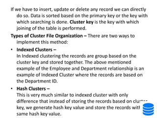If we have to insert, update or delete any record we can directly
do so. Data is sorted based on the primary key or the key with
which searching is done. Cluster key is the key with which
joining of the table is performed.
Types of Cluster File Organization – There are two ways to
implement this method:
• Indexed Clusters –
In Indexed clustering the records are group based on the
cluster key and stored together. The above mentioned
example of the Employee and Department relationship is an
example of Indexed Cluster where the records are based on
the Department ID.
• Hash Clusters –
This is very much similar to indexed cluster with only
difference that instead of storing the records based on cluster
key, we generate hash key value and store the records with
same hash key value.
 