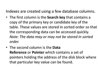 Indexes are created using a few database columns.
• The first column is the Search key that contains a
copy of the primary key or candidate key of the
table. These values are stored in sorted order so that
the corresponding data can be accessed quickly.
Note: The data may or may not be stored in sorted
order.
• The second column is the Data
Reference or Pointer which contains a set of
pointers holding the address of the disk block where
that particular key value can be found.
 