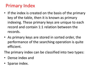 Primary Index
• If the index is created on the basis of the primary
key of the table, then it is known as primary
indexing. These primary keys are unique to each
record and contain 1:1 relation between the
records.
• As primary keys are stored in sorted order, the
performance of the searching operation is quite
efficient.
The primary index can be classified into two types:
• Dense index and
• Sparse index.
 