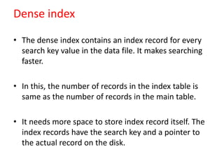 Dense index
• The dense index contains an index record for every
search key value in the data file. It makes searching
faster.
• In this, the number of records in the index table is
same as the number of records in the main table.
• It needs more space to store index record itself. The
index records have the search key and a pointer to
the actual record on the disk.
 