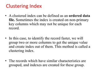 Clustering Index
• A clustered index can be defined as an ordered data
file. Sometimes the index is created on non-primary
key columns which may not be unique for each
record.
• In this case, to identify the record faster, we will
group two or more columns to get the unique value
and create index out of them. This method is called a
clustering index.
• The records which have similar characteristics are
grouped, and indexes are created for these group.
 