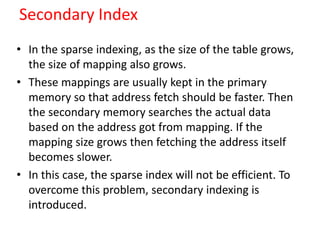 Secondary Index
• In the sparse indexing, as the size of the table grows,
the size of mapping also grows.
• These mappings are usually kept in the primary
memory so that address fetch should be faster. Then
the secondary memory searches the actual data
based on the address got from mapping. If the
mapping size grows then fetching the address itself
becomes slower.
• In this case, the sparse index will not be efficient. To
overcome this problem, secondary indexing is
introduced.
 