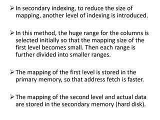 In secondary indexing, to reduce the size of
mapping, another level of indexing is introduced.
In this method, the huge range for the columns is
selected initially so that the mapping size of the
first level becomes small. Then each range is
further divided into smaller ranges.
The mapping of the first level is stored in the
primary memory, so that address fetch is faster.
The mapping of the second level and actual data
are stored in the secondary memory (hard disk).
 