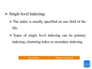  Single level Indexing:
 The index is usually specified on one field of the
file.
 Types of single level indexing can be primary
indexing, clustering index or secondary indexing.
Search Key Pointer to Record
 
