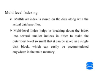 Multi level Indexing:
 Multilevel index is stored on the disk along with the
actual database files.
 Multi-level Index helps in breaking down the index
into several smaller indices in order to make the
outermost level so small that it can be saved in a single
disk block, which can easily be accommodated
anywhere in the main memory.
 