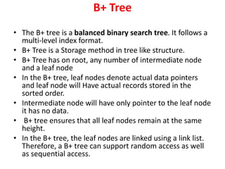 B+ Tree
• The B+ tree is a balanced binary search tree. It follows a
multi-level index format.
• B+ Tree is a Storage method in tree like structure.
• B+ Tree has on root, any number of intermediate node
and a leaf node
• In the B+ tree, leaf nodes denote actual data pointers
and leaf node will Have actual records stored in the
sorted order.
• Intermediate node will have only pointer to the leaf node
it has no data.
• B+ tree ensures that all leaf nodes remain at the same
height.
• In the B+ tree, the leaf nodes are linked using a link list.
Therefore, a B+ tree can support random access as well
as sequential access.
 