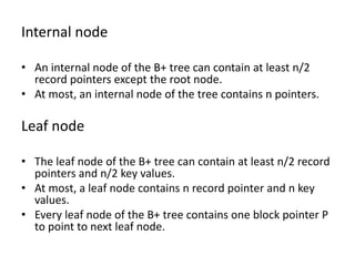 Internal node
• An internal node of the B+ tree can contain at least n/2
record pointers except the root node.
• At most, an internal node of the tree contains n pointers.
Leaf node
• The leaf node of the B+ tree can contain at least n/2 record
pointers and n/2 key values.
• At most, a leaf node contains n record pointer and n key
values.
• Every leaf node of the B+ tree contains one block pointer P
to point to next leaf node.
 